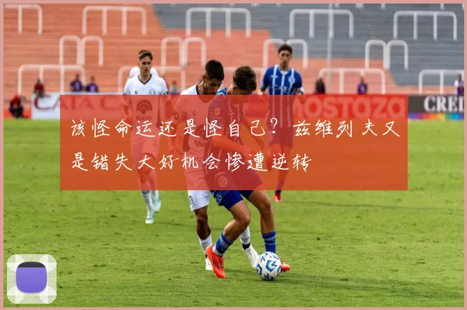 该怪命运还是怪自己？兹维列夫又是错失大好机会惨遭逆转