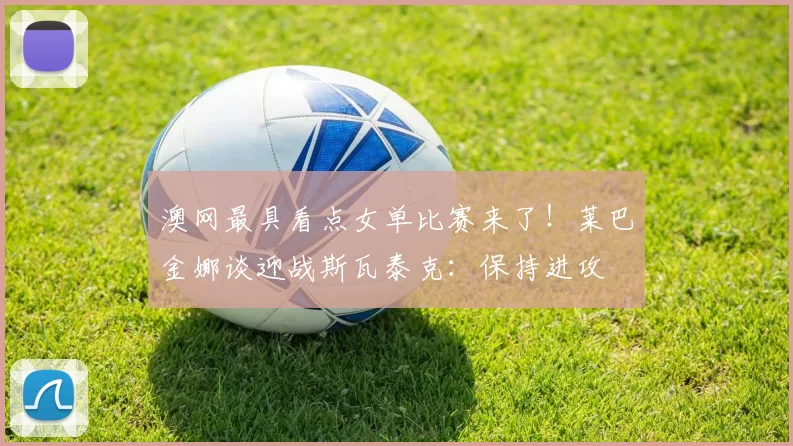 澳网最具看点女单比赛来了！莱巴金娜谈迎战斯瓦泰克：保持进攻