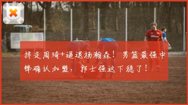 挤走周琦+逼退杨瀚森！男篮最强中锋确认加盟，郭士强这下稳了！